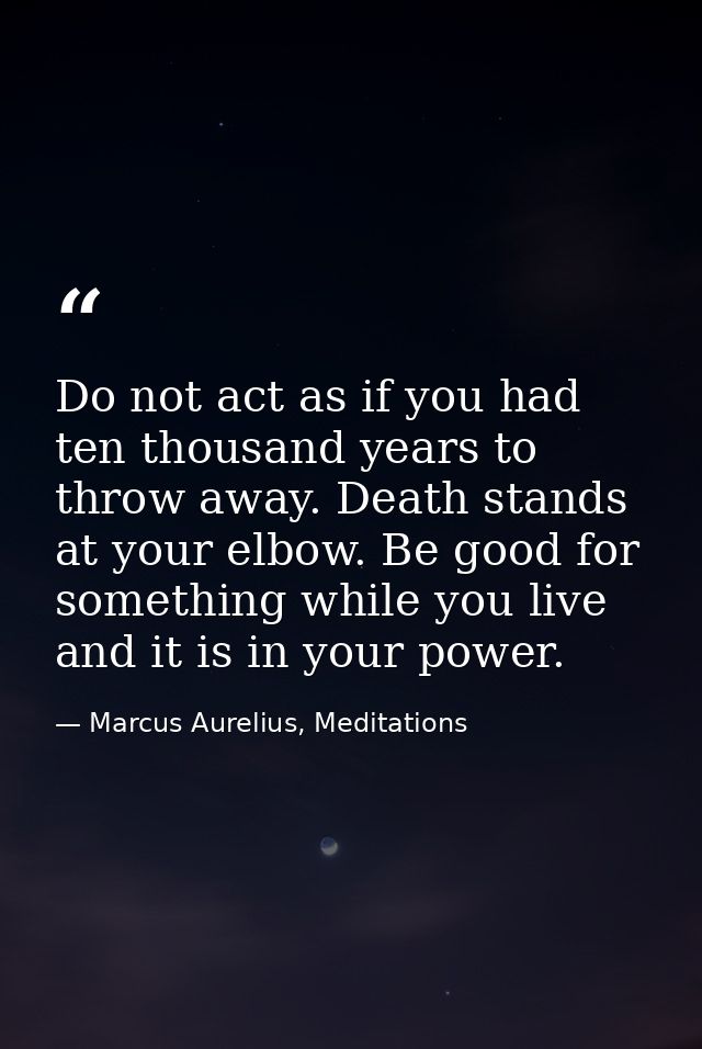 Do not act as if you had ten thousand years to throw away. Death stands at your elbow. Be good for something while you l — Marcus Aurelius, Meditations