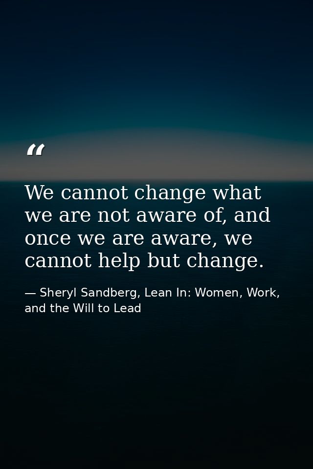 We cannot change what we are not aware of, and once we are aware, we cannot help but change. — Sheryl Sandberg, Lean In: Women, Work, and the Will to Lead