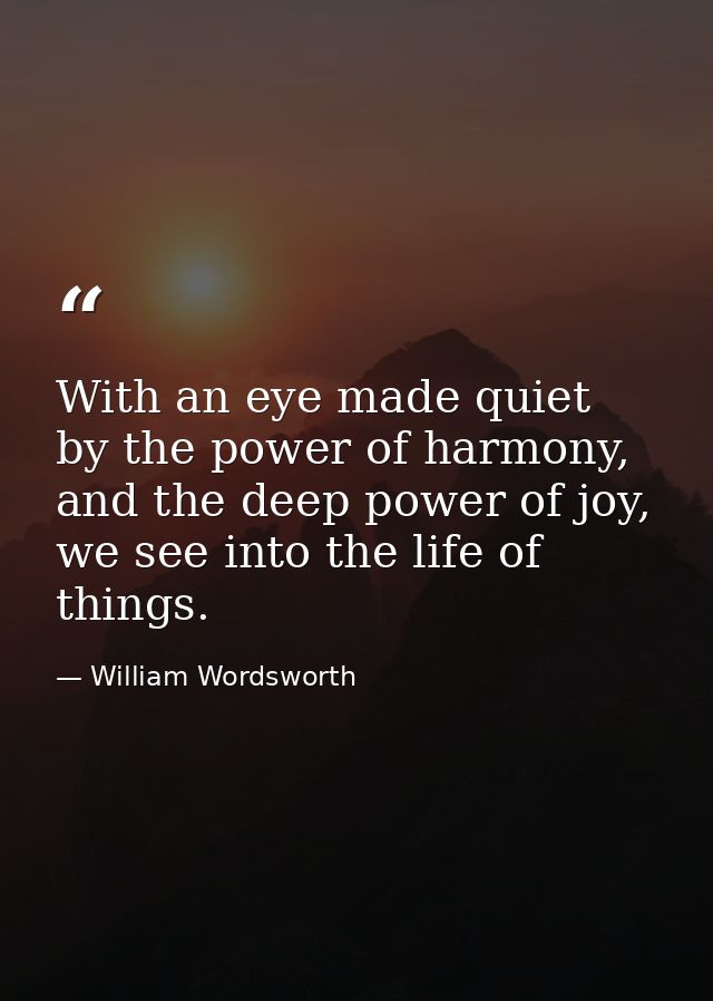With an eye made quiet by the power of harmony, and the deep power of joy, we see into the life of things. — William Wordsworth