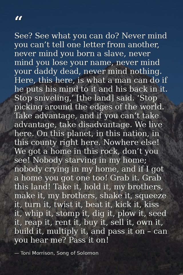 See? See what you can do? Never mind you can’t tell one letter from another, never mind you born a slave, never mind you — Toni Morrison, Song of Solomon