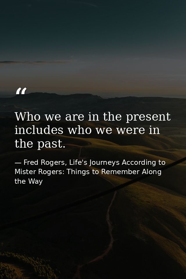 Who we are in the present includes who we were in the past. — Fred Rogers, Life's Journeys According to Mister Rogers: Things to Remember Along the Way