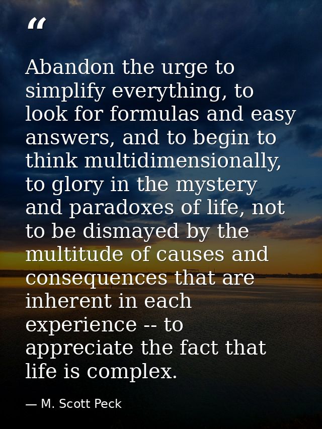 Abandon the urge to simplify everything, to look for formulas and easy answers, and to begin to think multidimensionally — M. Scott Peck