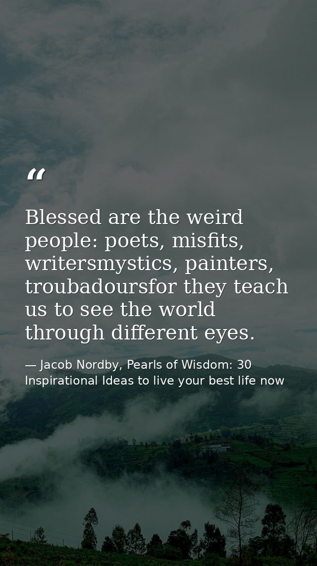 Blessed are the weird people: poets, misfits, writersmystics, painters, troubadoursfor they teach us to see the world th — Jacob Nordby, Pearls of Wisdom: 30 Inspirational Ideas to live your best life now