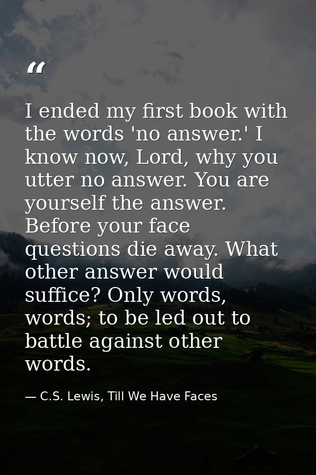 I ended my first book with the words 'no answer.' I know now, Lord, why you utter no answer. You are yourself the answer — C.S. Lewis, Till We Have Faces