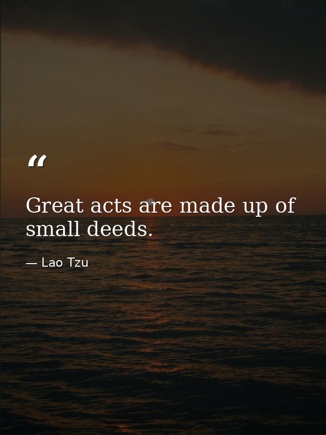 Great acts are made up of small deeds. — Lao Tzu