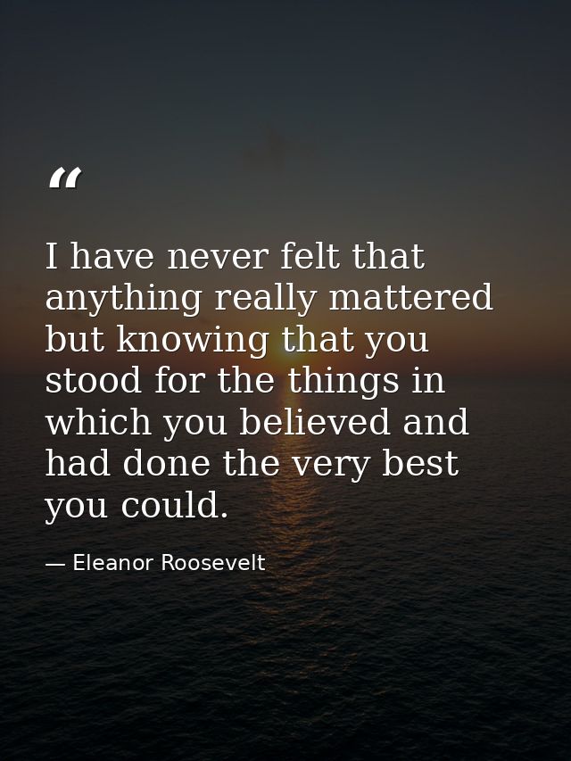I have never felt that anything really mattered but knowing that you stood for the things in which you believed and had  — Eleanor Roosevelt