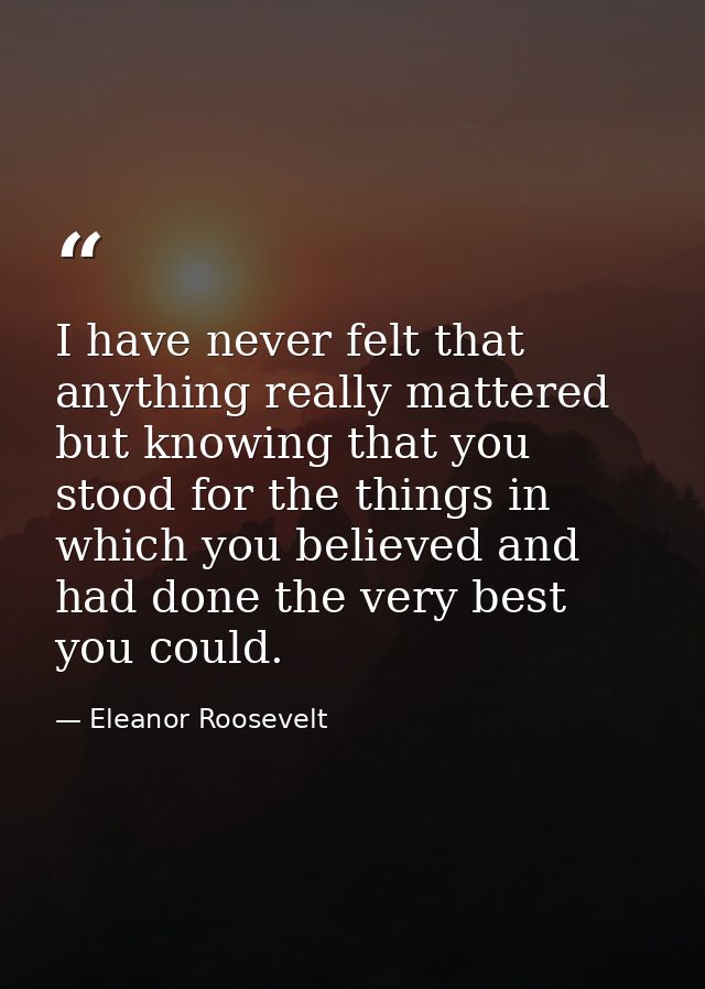 I have never felt that anything really mattered but knowing that you stood for the things in which you believed and had  — Eleanor Roosevelt