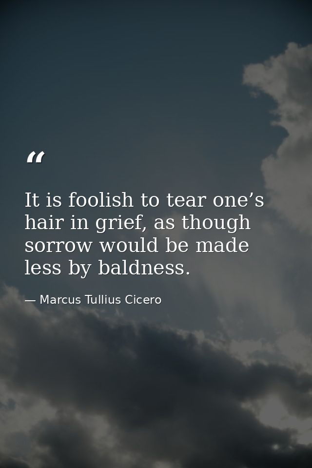 It is foolish to tear one’s hair in grief, as though sorrow would be made less by baldness. — Marcus Tullius Cicero