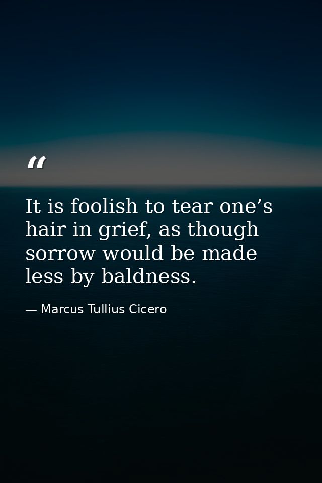 It is foolish to tear one’s hair in grief, as though sorrow would be made less by baldness. — Marcus Tullius Cicero