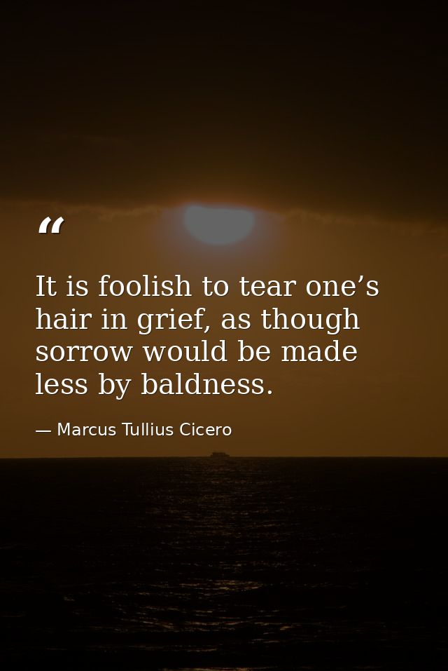It is foolish to tear one’s hair in grief, as though sorrow would be made less by baldness. — Marcus Tullius Cicero