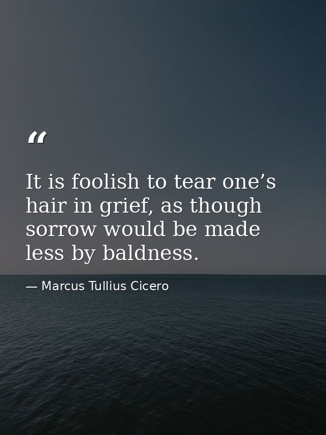 It is foolish to tear one’s hair in grief, as though sorrow would be made less by baldness. — Marcus Tullius Cicero