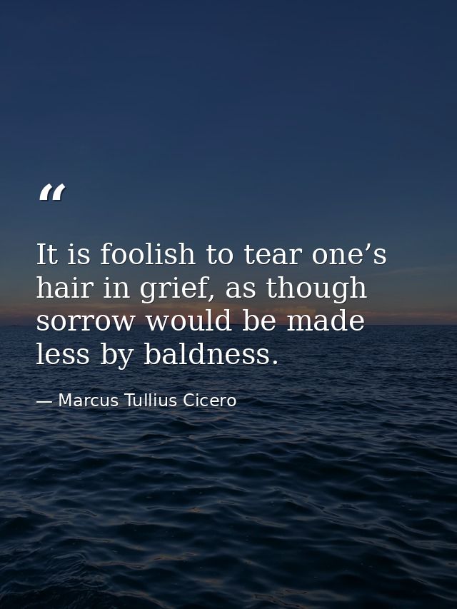 It is foolish to tear one’s hair in grief, as though sorrow would be made less by baldness. — Marcus Tullius Cicero