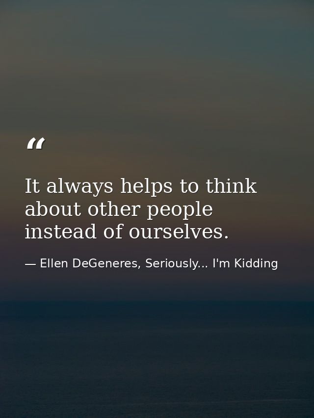 It always helps to think about other people instead of ourselves. — Ellen DeGeneres, Seriously... I'm Kidding