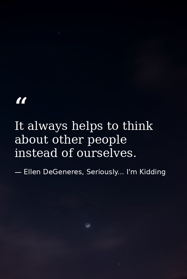 It always helps to think about other people instead of ourselves. — Ellen DeGeneres, Seriously... I'm Kidding