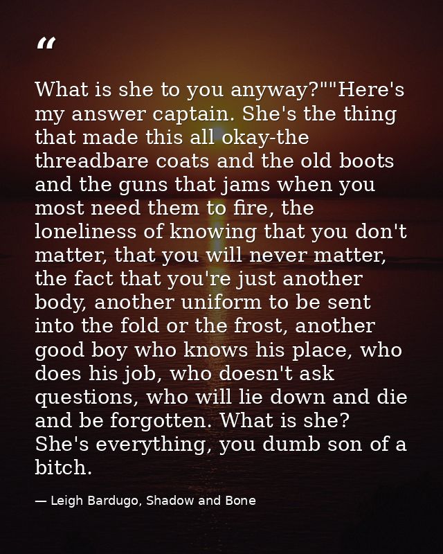 What is she to you anyway?""Here's my answer captain. She's the thing that made this all okay-the threadbare coats and t — Leigh Bardugo, Shadow and Bone