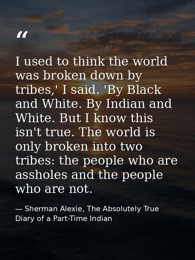 I used to think the world was broken down by tribes,' I said. 'By Black and White. By Indian and White. But I know this  — Sherman Alexie, The Absolutely True Diary of a Part-Time Indian