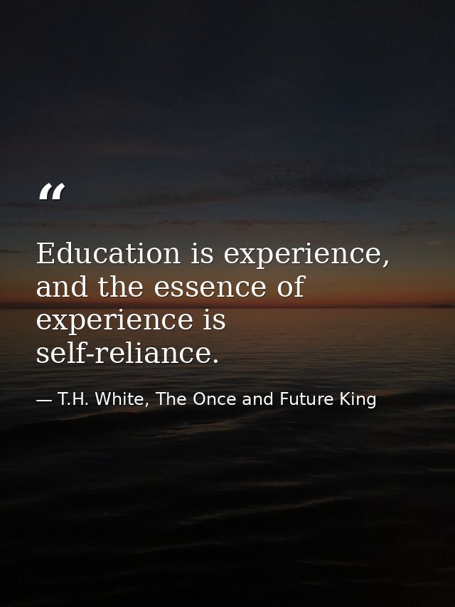 Education is experience, and the essence of experience is self-reliance. — T.H. White, The Once and Future King