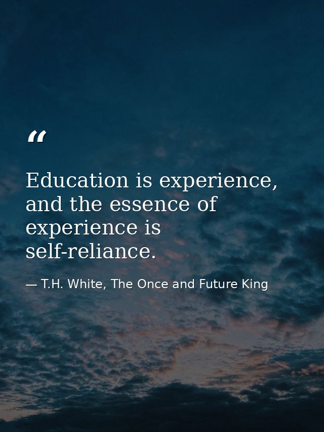 Education is experience, and the essence of experience is self-reliance. — T.H. White, The Once and Future King