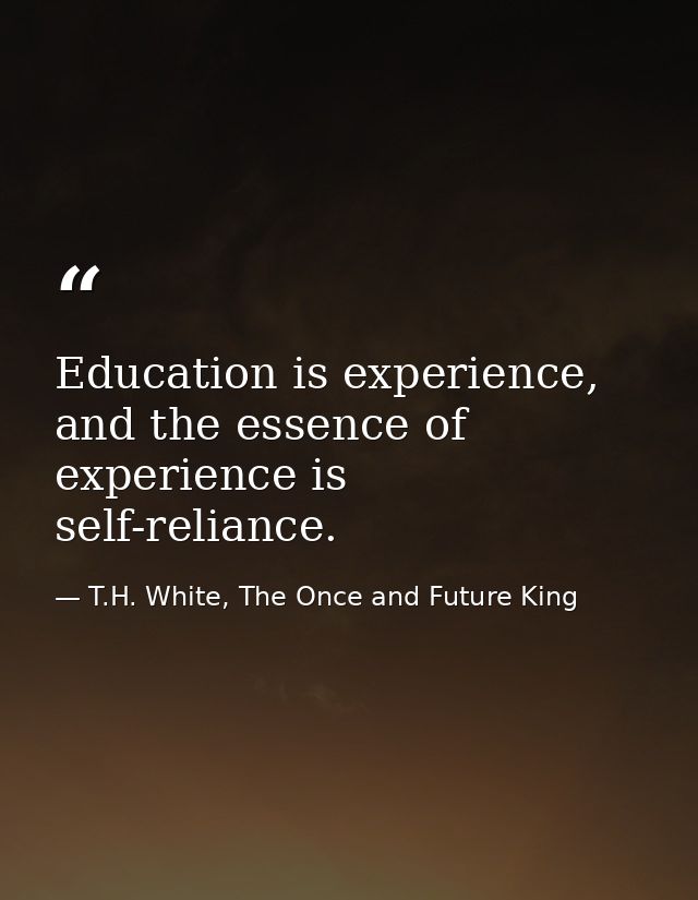 Education is experience, and the essence of experience is self-reliance. — T.H. White, The Once and Future King