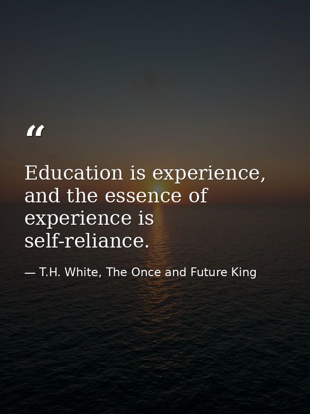 Education is experience, and the essence of experience is self-reliance. — T.H. White, The Once and Future King