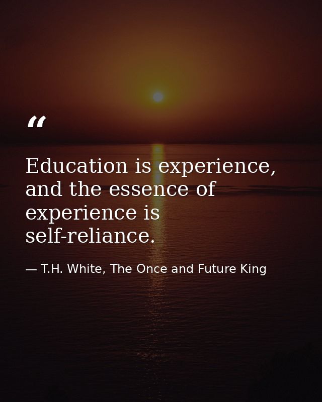 Education is experience, and the essence of experience is self-reliance. — T.H. White, The Once and Future King