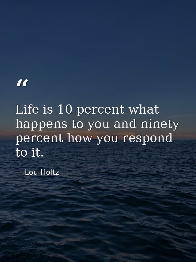 Life is 10 percent what happens to you and ninety percent how you respond to it. — Lou Holtz