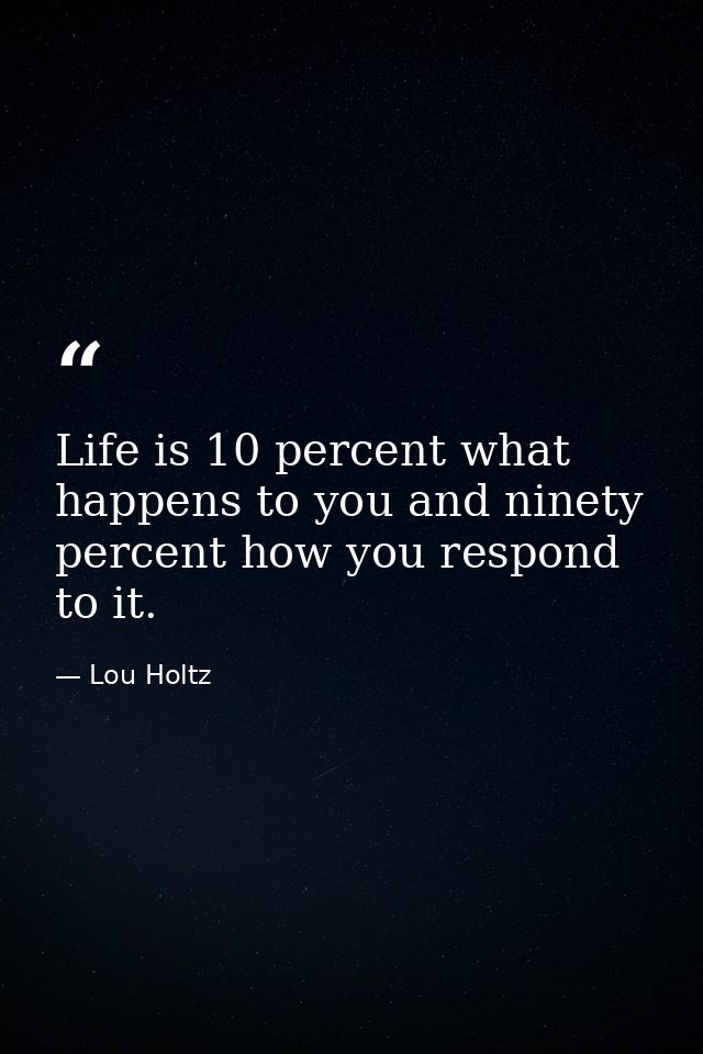Life is 10 percent what happens to you and ninety percent how you respond to it. — Lou Holtz