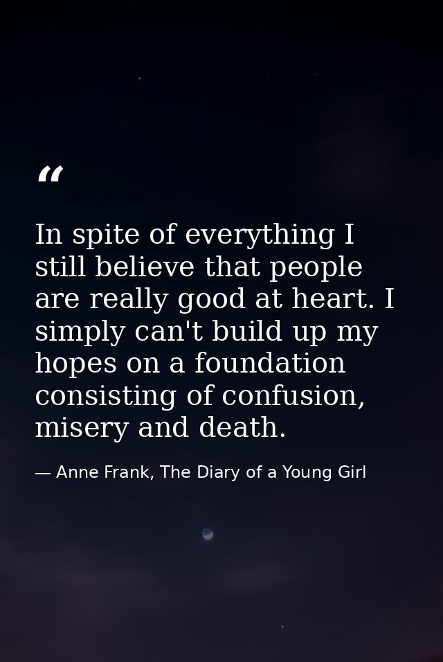 In spite of everything I still believe that people are really good at heart. I simply can't build up my hopes on a found — Anne Frank, The Diary of a Young Girl