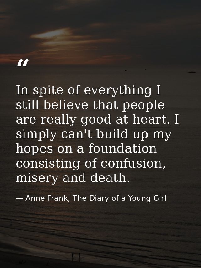 In spite of everything I still believe that people are really good at heart. I simply can't build up my hopes on a found — Anne Frank, The Diary of a Young Girl