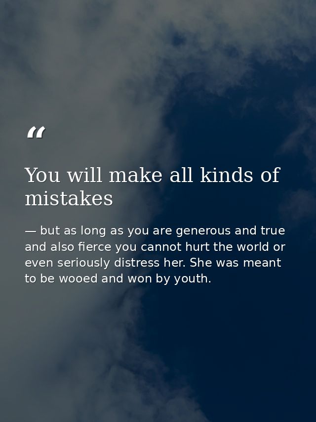 You will make all kinds of mistakes — but as long as you are generous and true and also fierce you cannot hurt the world or even seriously distress her. She was meant to be wooed and won by youth.