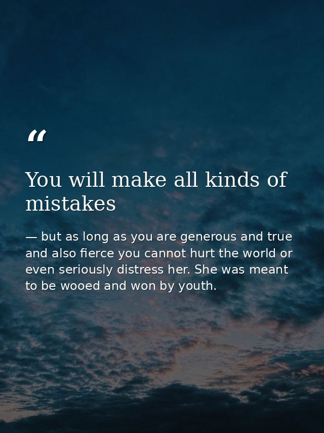 You will make all kinds of mistakes — but as long as you are generous and true and also fierce you cannot hurt the world or even seriously distress her. She was meant to be wooed and won by youth.