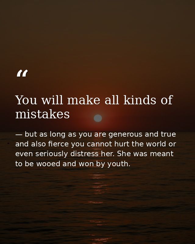 You will make all kinds of mistakes — but as long as you are generous and true and also fierce you cannot hurt the world or even seriously distress her. She was meant to be wooed and won by youth.