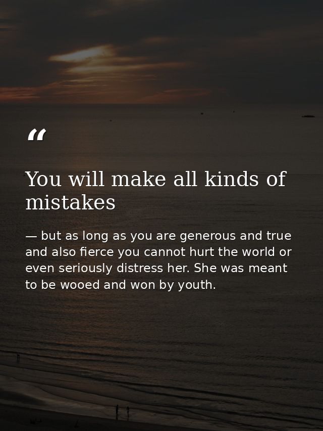 You will make all kinds of mistakes — but as long as you are generous and true and also fierce you cannot hurt the world or even seriously distress her. She was meant to be wooed and won by youth.