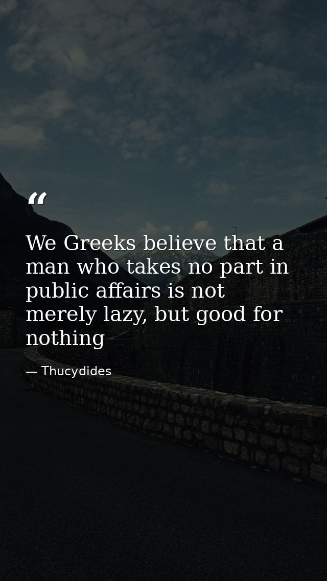 We Greeks believe that a man who takes no part in public affairs is not merely lazy, but good for nothing — Thucydides