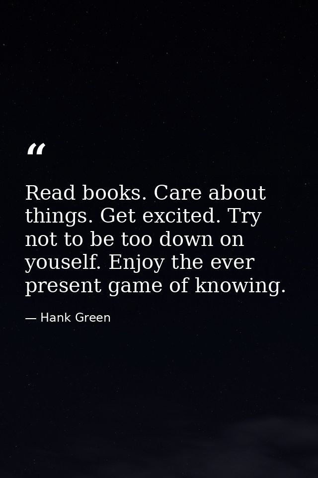 Read books. Care about things. Get excited. Try not to be too down on youself. Enjoy the ever present game of knowing. — Hank Green