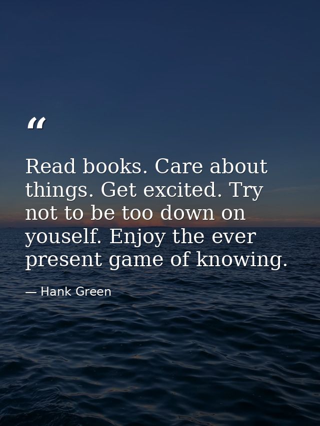 Read books. Care about things. Get excited. Try not to be too down on youself. Enjoy the ever present game of knowing. — Hank Green