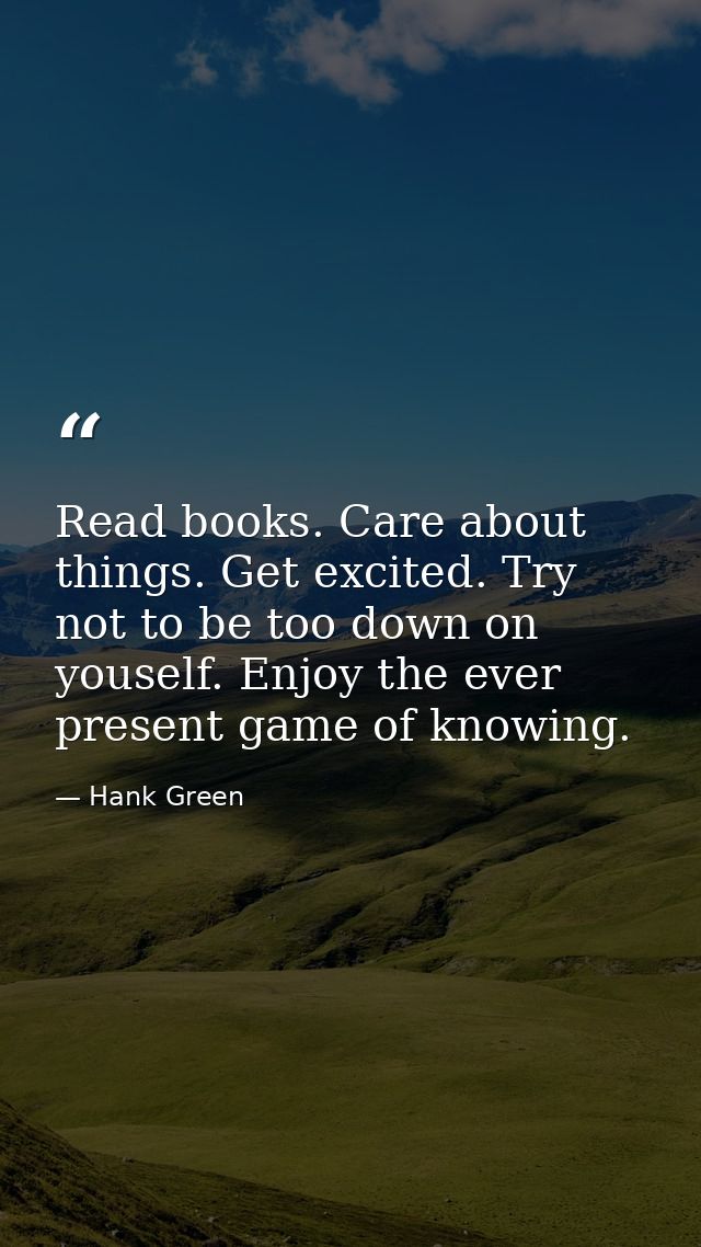 Read books. Care about things. Get excited. Try not to be too down on youself. Enjoy the ever present game of knowing. — Hank Green