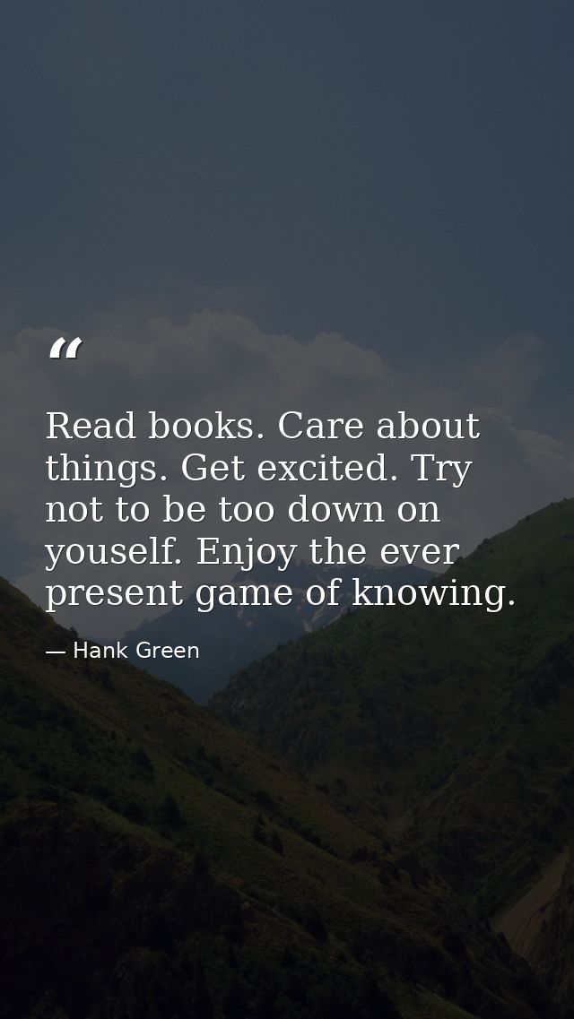 Read books. Care about things. Get excited. Try not to be too down on youself. Enjoy the ever present game of knowing. — Hank Green