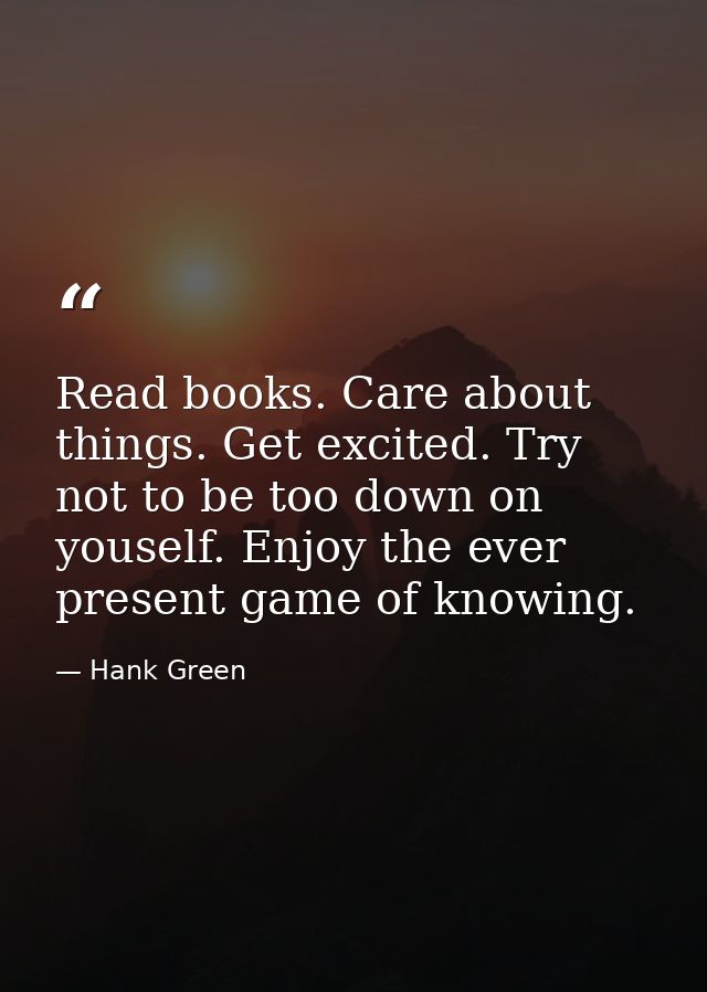 Read books. Care about things. Get excited. Try not to be too down on youself. Enjoy the ever present game of knowing. — Hank Green