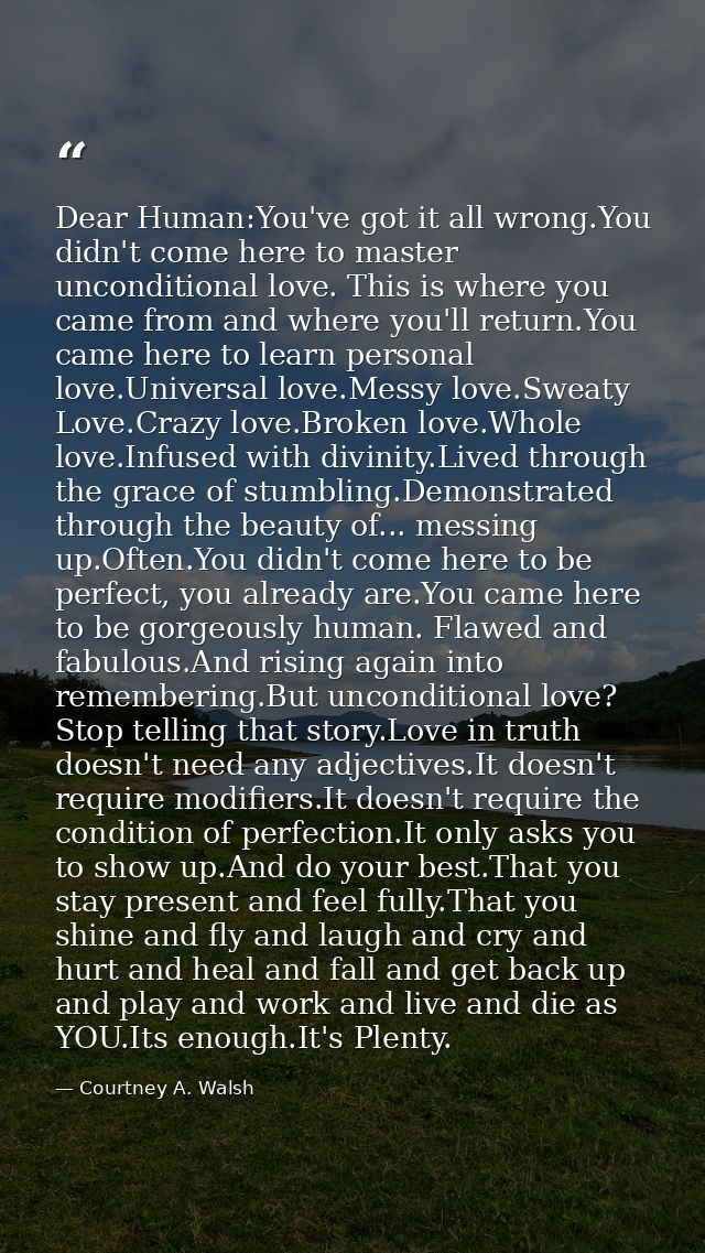 Dear Human:You've got it all wrong.You didn't come here to master unconditional love. This is where you came from and wh — Courtney A. Walsh