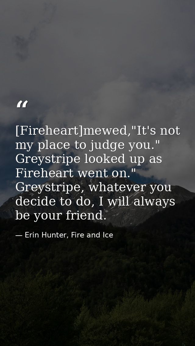 [Fireheart]mewed,"It's not my place to judge you." Greystripe looked up as Fireheart went on." Greystripe, whatever you  — Erin Hunter, Fire and Ice