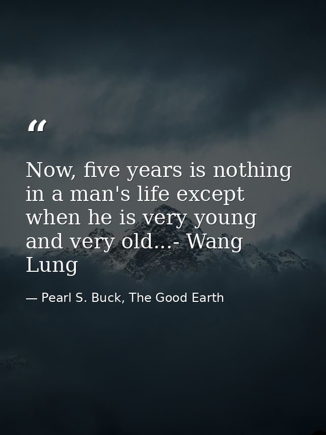 Now, five years is nothing in a man's life except when he is very young and very old...- Wang Lung — Pearl S. Buck, The Good Earth