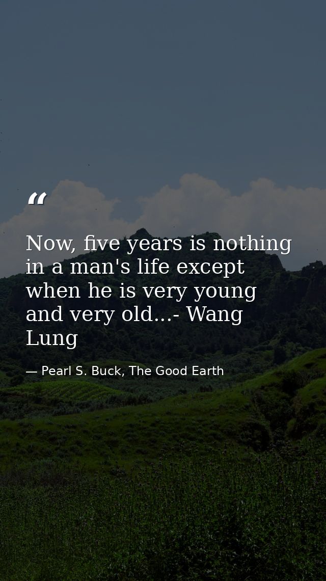 Now, five years is nothing in a man's life except when he is very young and very old...- Wang Lung — Pearl S. Buck, The Good Earth