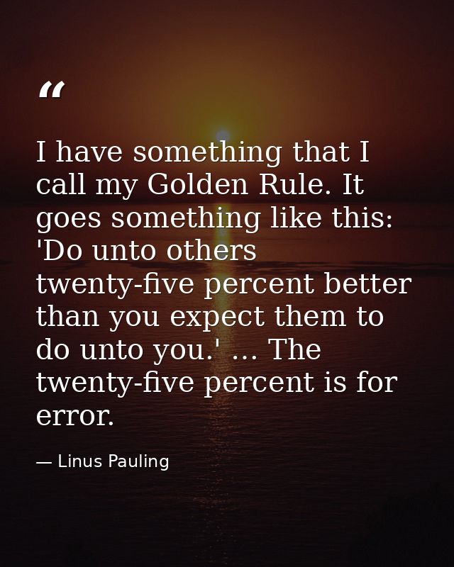 I have something that I call my Golden Rule. It goes something like this: 'Do unto others twenty-five percent better tha — Linus Pauling