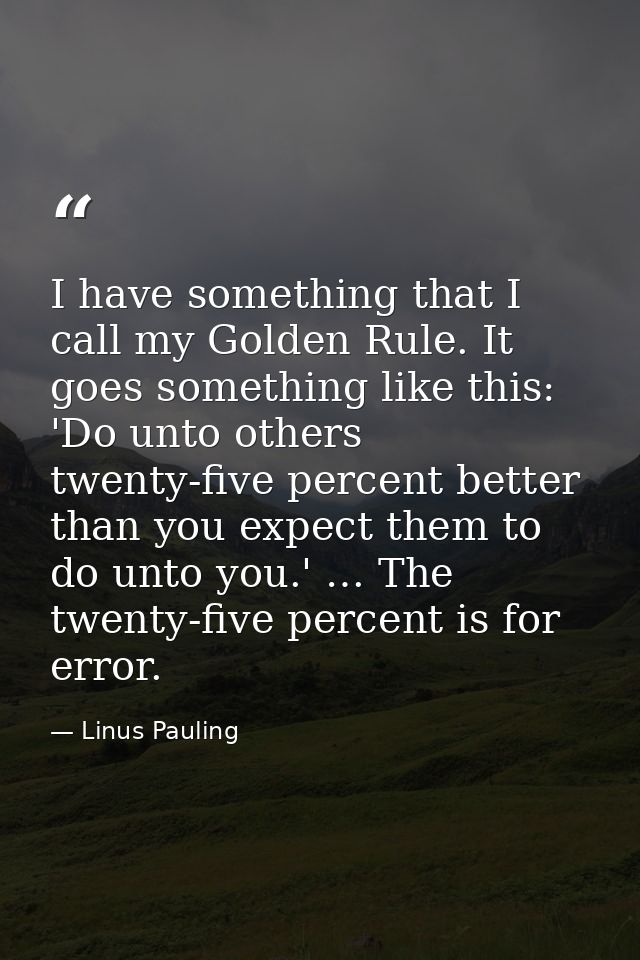 I have something that I call my Golden Rule. It goes something like this: 'Do unto others twenty-five percent better tha — Linus Pauling