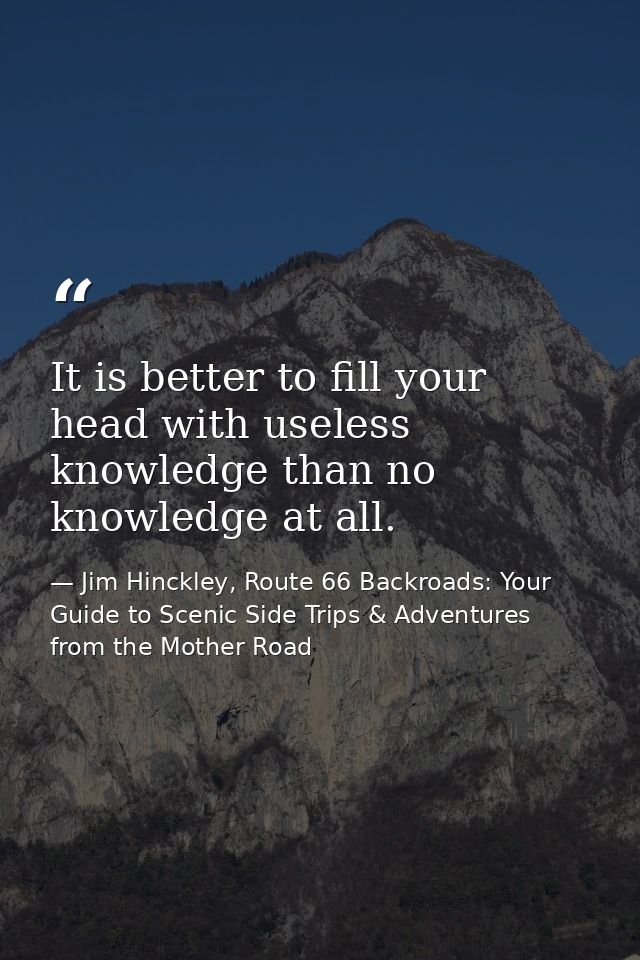 It is better to fill your head with useless knowledge than no knowledge at all. — Jim Hinckley, Route 66 Backroads: Your Guide to Scenic Side Trips & Adventures from the Mother Road