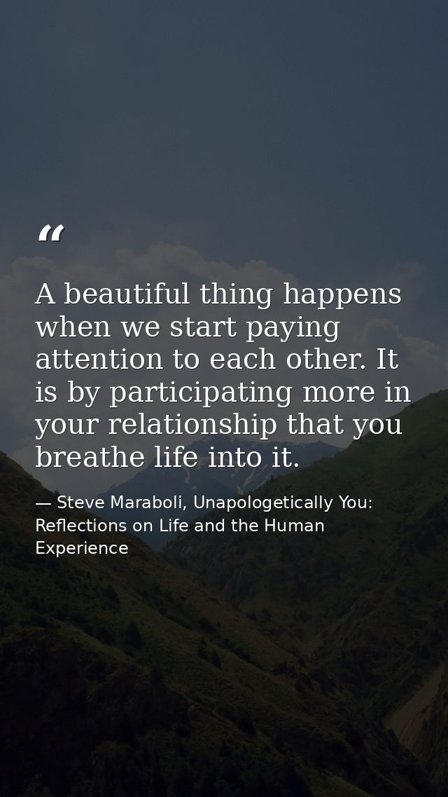A beautiful thing happens when we start paying attention to each other. It is by participating more in your relationship — Steve Maraboli, Unapologetically You: Reflections on Life and the Human Experience