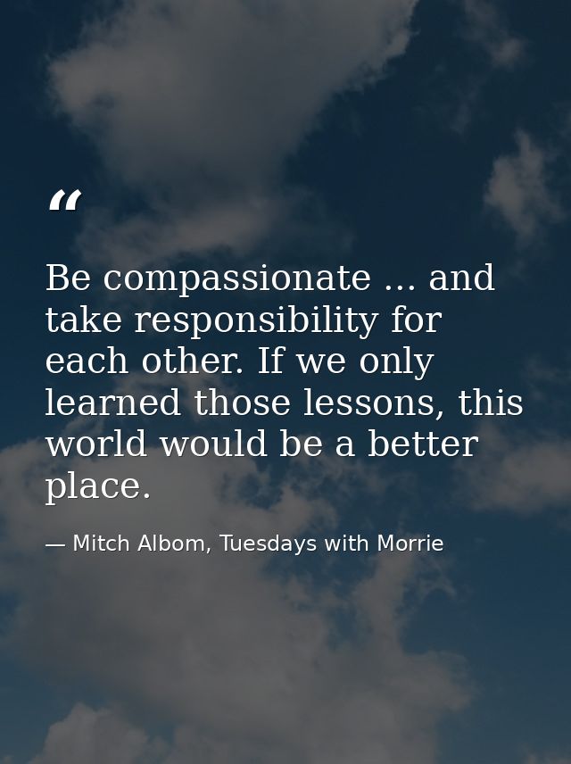 Be compassionate ... and take responsibility for each other. If we only learned those lessons, this world would be a bet — Mitch Albom, Tuesdays with Morrie
