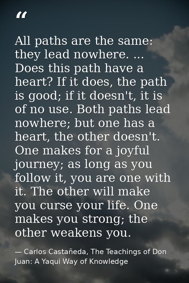 All paths are the same: they lead nowhere. ... Does this path have a heart? If it does, the path is good; if it doesn't, — Carlos Castañeda, The Teachings of Don Juan: A Yaqui Way of Knowledge