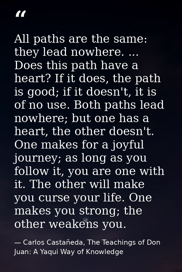 All paths are the same: they lead nowhere. ... Does this path have a heart? If it does, the path is good; if it doesn't, — Carlos Castañeda, The Teachings of Don Juan: A Yaqui Way of Knowledge